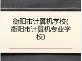衡阳市计算机学校(衡阳市计算机专业学校)