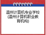 温州计算机专业学校(温州计算机职业教育机构)