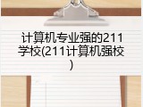 计算机专业强的211学校(211计算机强校)