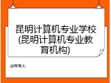 昆明计算机专业学校(昆明计算机专业教育机构)