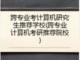跨专业考计算机研究生推荐学校(跨专业计算机考研推荐院校)