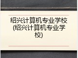绍兴计算机专业学校(绍兴计算机专业学校)