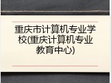 重庆市计算机专业学校(重庆计算机专业教育中心)