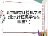 北京哪有计算机学校(北京计算机学校在哪里？)