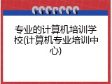 专业的计算机培训学校(计算机专业培训中心)