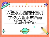 六盘水市西南计算机学校(六盘水市西南计算机学校)