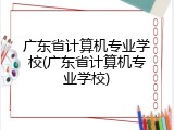 广东省计算机专业学校(广东省计算机专业学校)