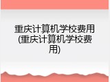 重庆计算机学校费用(重庆计算机学校费用)