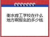 衡水焊工学校在什么地方啊报名的多少钱