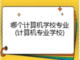 哪个计算机学校专业(计算机专业学校)