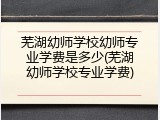 芜湖幼师学校幼师专业学费是多少(芜湖幼师学校专业学费)