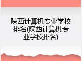陕西计算机专业学校排名(陕西计算机专业学校排名)