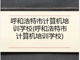 呼和浩特市计算机培训学校(呼和浩特市计算机培训学校)