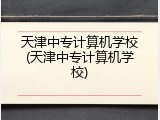 天津中专计算机学校(天津中专计算机学校)