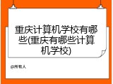 重庆计算机学校有哪些(重庆有哪些计算机学校)