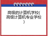 高级的计算机学校(高级计算机专业学校)