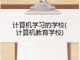 计算机学习的学校(计算机教育学校)