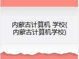 内蒙古计算机 学校(内蒙古计算机学校)