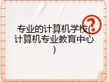 专业的计算机学校(计算机专业教育中心)