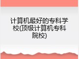 计算机最好的专科学校(顶级计算机专科院校)