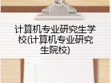 计算机专业研究生学校(计算机专业研究生院校)