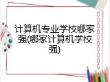 计算机专业学校哪家强(哪家计算机学校强)