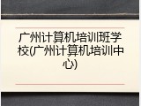 广州计算机培训班学校(广州计算机培训中心)