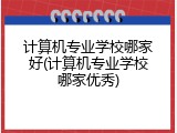 计算机专业学校哪家好(计算机专业学校哪家优秀)