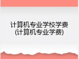 计算机专业学校学费(计算机专业学费)