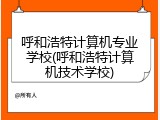呼和浩特计算机专业学校(呼和浩特计算机技术学校)