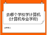 去哪个学校学计算机(计算机专业学府)