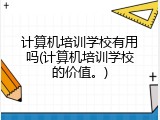 计算机培训学校有用吗(计算机培训学校的价值。)