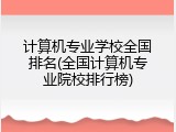 计算机专业学校全国排名(全国计算机专业院校排行榜)