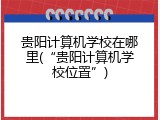 贵阳计算机学校在哪里(&ldquo;贵阳计算机学校位置&rdquo;)