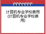 计算机专业学校费用(计算机专业学校费用)