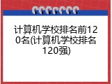 计算机学校排名前120名(计算机学校排名120强)
