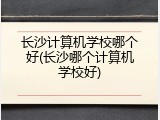 长沙计算机学校哪个好(长沙哪个计算机学校好)