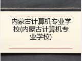 内蒙古计算机专业学校(内蒙古计算机专业学校)