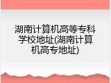 湖南计算机高等专科学校地址(湖南计算机高专地址)