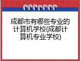 成都市有哪些专业的计算机学校(成都计算机专业学校)