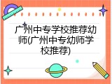 广州中专学校推荐幼师(广州中专幼师学校推荐)