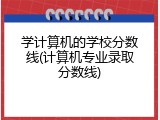 学计算机的学校分数线(计算机专业录取分数线)