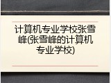 计算机专业学校张雪峰(张雪峰的计算机专业学校)