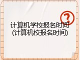 计算机学校报名时间(计算机校报名时间)