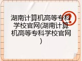 湖南计算机高等专科学校官网(湖南计算机高等专科学校官网)