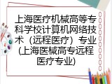 上海医疗机械高等专科学校计算机网络技术（远程医疗）专业(上海医械高专远程医疗专业)