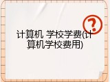 计算机 学校学费(计算机学校费用)