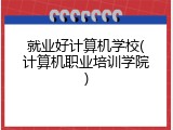 就业好计算机学校(计算机职业培训学院)