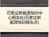 石家庄新能源培训中心报名处(石家庄新能源培训报名点)