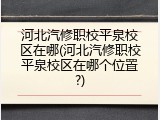 河北汽修职校平泉校区在哪(河北汽修职校平泉校区在哪个位置?)
